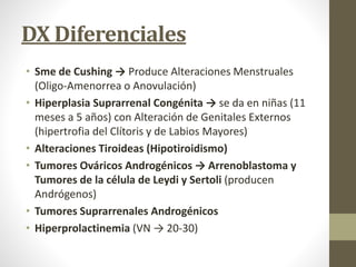 DX Diferenciales
• Sme de Cushing → Produce Alteraciones Menstruales
(Oligo-Amenorrea o Anovulación)
• Hiperplasia Suprarrenal Congénita → se da en niñas (11
meses a 5 años) con Alteración de Genitales Externos
(hipertrofia del Clítoris y de Labios Mayores)
• Alteraciones Tiroideas (Hipotiroidismo)
• Tumores Ováricos Androgénicos → Arrenoblastoma y
Tumores de la célula de Leydi y Sertoli (producen
Andrógenos)
• Tumores Suprarrenales Androgénicos
• Hiperprolactinemia (VN → 20-30)
 