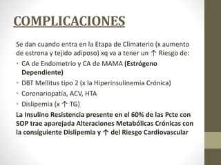 COMPLICACIONES
Se dan cuando entra en la Etapa de Climaterio (x aumento
de estrona y tejido adiposo) xq va a tener un ↑ Riesgo de:
• CA de Endometrio y CA de MAMA (Estrógeno
Dependiente)
• DBT Mellitus tipo 2 (x la Hiperinsulinemia Crónica)
• Coronariopatía, ACV, HTA
• Dislipemia (x ↑ TG)
La Insulino Resistencia presente en el 60% de las Pcte con
SOP trae aparejada Alteraciones Metabólicas Crónicas con
la consiguiente Dislipemia y ↑ del Riesgo Cardiovascular
 
