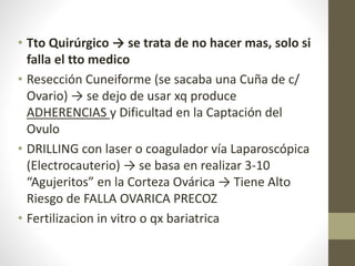 • Tto Quirúrgico → se trata de no hacer mas, solo si
falla el tto medico
• Resección Cuneiforme (se sacaba una Cuña de c/
Ovario) → se dejo de usar xq produce
ADHERENCIAS y Dificultad en la Captación del
Ovulo
• DRILLING con laser o coagulador vía Laparoscópica
(Electrocauterio) → se basa en realizar 3-10
“Agujeritos” en la Corteza Ovárica → Tiene Alto
Riesgo de FALLA OVARICA PRECOZ
• Fertilizacion in vitro o qx bariatrica
 