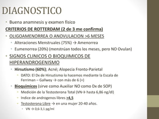 DIAGNOSTICO
• Buena anamnesis y examen fisico
CRITERIOS DE ROTTERDAM (2 de 3 me confirma)
• OLIGOAMENORREA O ANOVULACION >6 MESES
• Alteraciones Menstruales (75%) → Amenorrea
• Eumenorrea (20%) (menstrúan todos los meses, pero NO Ovulan)
• SIGNOS CLINICOS O BIOQUIMICOS DE
HIPERANDROGENISMO
• Hirsutismo (60%); Acné; Alopecia Fronto-Parietal
• DATO: El Dx de Hirsutismo lo hacemos mediante la Escala de
Ferriman – Gallwey → con más de 6 (+)
• Bioquímicos (sirve como Auxiliar NO como Dx de SOP)
• Medición de la Testosterona Total (VN→ hasta 6,86 ng/dl)
• Indice de androgenos libres >4,5
• Testosterona Libre → en una mujer 20-40 años.
• VN → 0,6-3,1 pg/ml
 