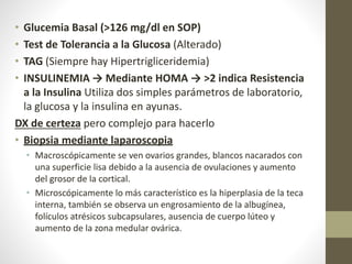 • Glucemia Basal (>126 mg/dl en SOP)
• Test de Tolerancia a la Glucosa (Alterado)
• TAG (Siempre hay Hipertrigliceridemia)
• INSULINEMIA → Mediante HOMA → >2 indica Resistencia
a la Insulina Utiliza dos simples parámetros de laboratorio,
la glucosa y la insulina en ayunas.
DX de certeza pero complejo para hacerlo
• Biopsia mediante laparoscopia
• Macroscópicamente se ven ovarios grandes, blancos nacarados con
una superficie lisa debido a la ausencia de ovulaciones y aumento
del grosor de la cortical.
• Microscópicamente lo más característico es la hiperplasia de la teca
interna, también se observa un engrosamiento de la albugínea,
folículos atrésicos subcapsulares, ausencia de cuerpo lúteo y
aumento de la zona medular ovárica.
 