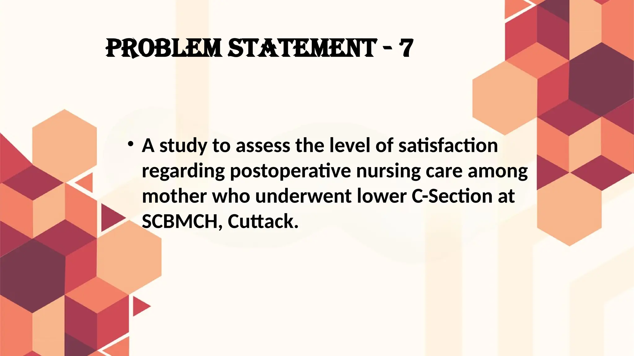 PROBLEM STATEMENT - 7
• A study to assess the level of satisfaction
regarding postoperative nursing care among
mother who underwent lower C-Section at
SCBMCH, Cuttack.
 