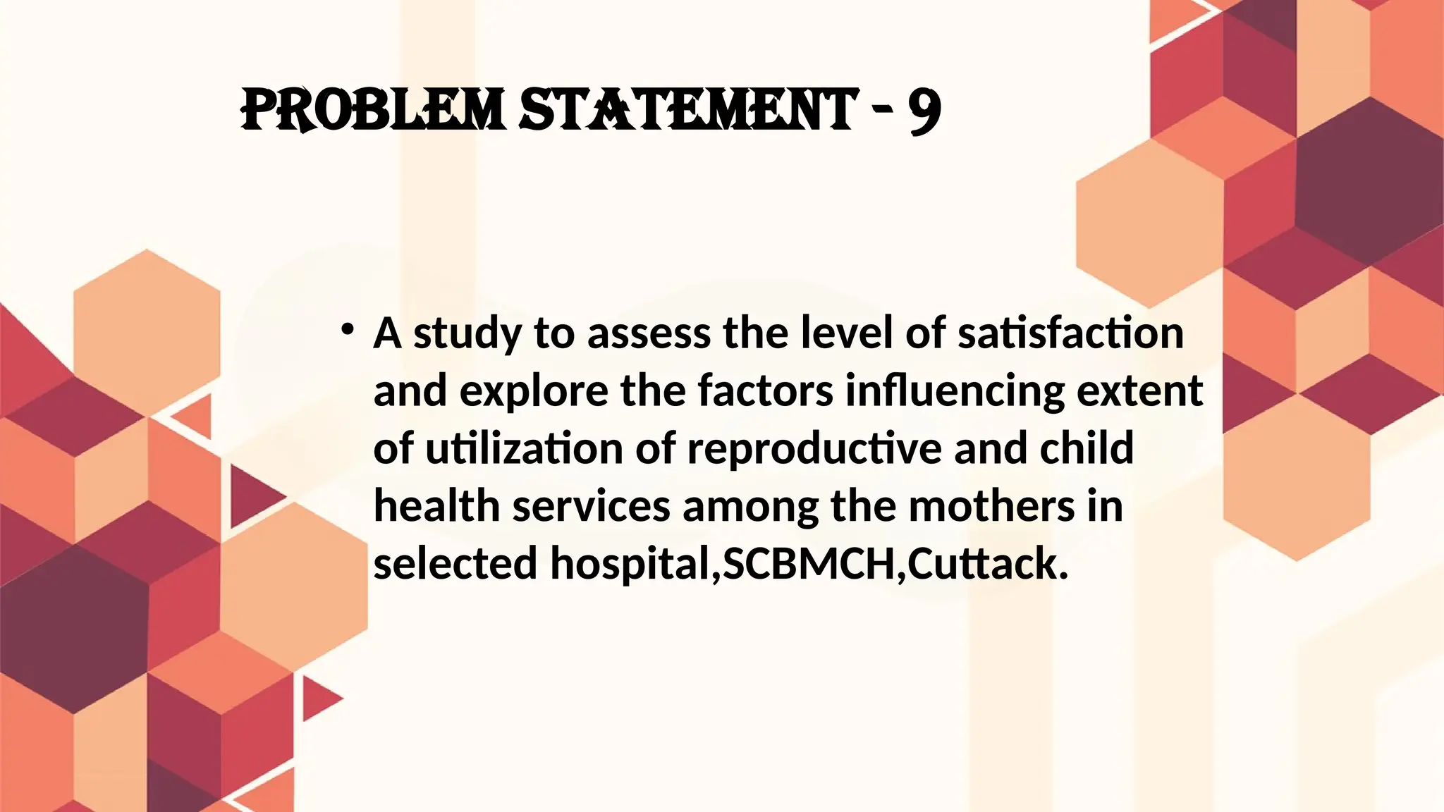 PROBLEM STATEMENT - 9
• A study to assess the level of satisfaction
and explore the factors influencing extent
of utilization of reproductive and child
health services among the mothers in
selected hospital,SCBMCH,Cuttack.
 