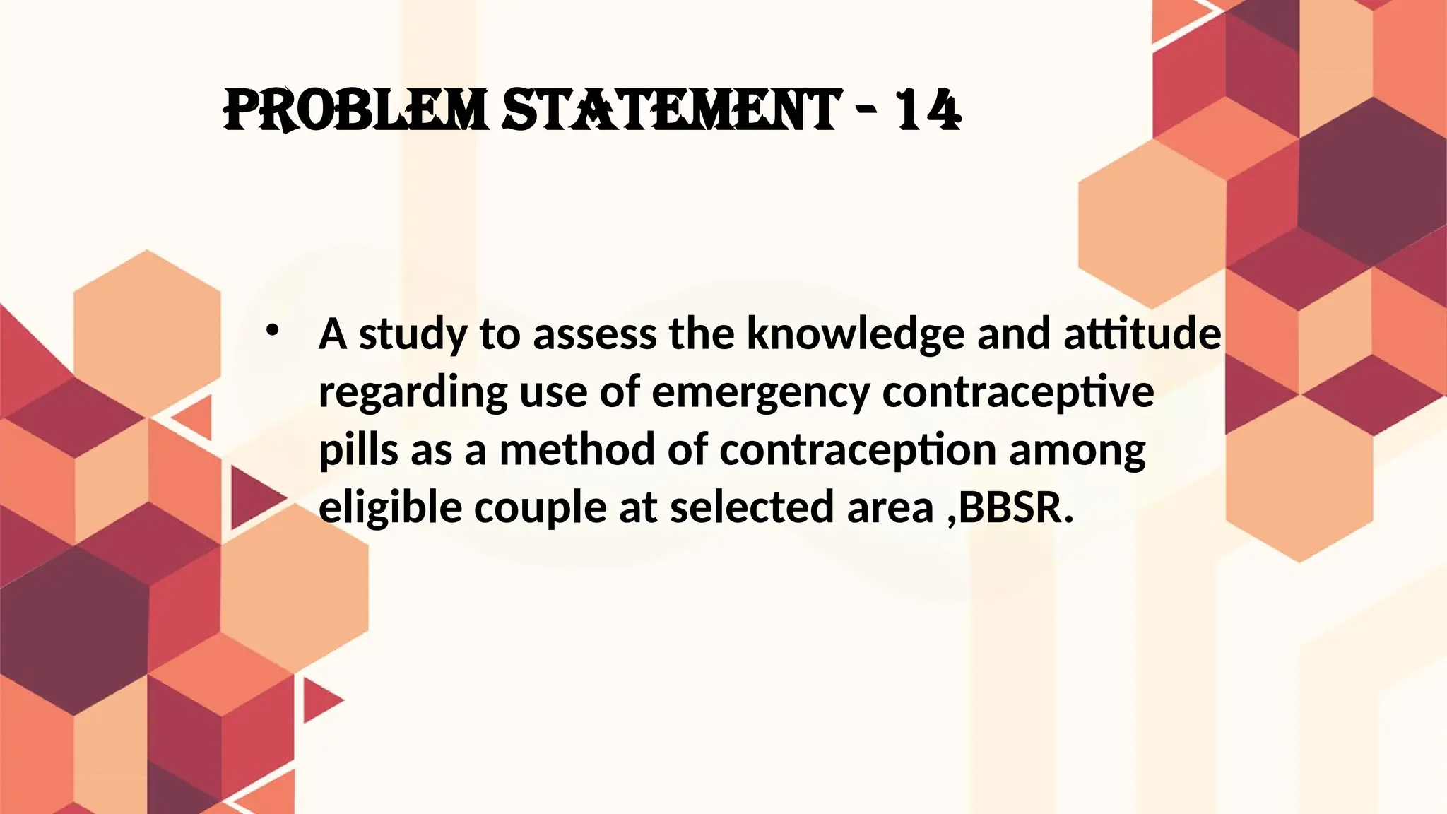 PROBLEM STATEMENT - 14
• A study to assess the knowledge and attitude
regarding use of emergency contraceptive
pills as a method of contraception among
eligible couple at selected area ,BBSR.
 