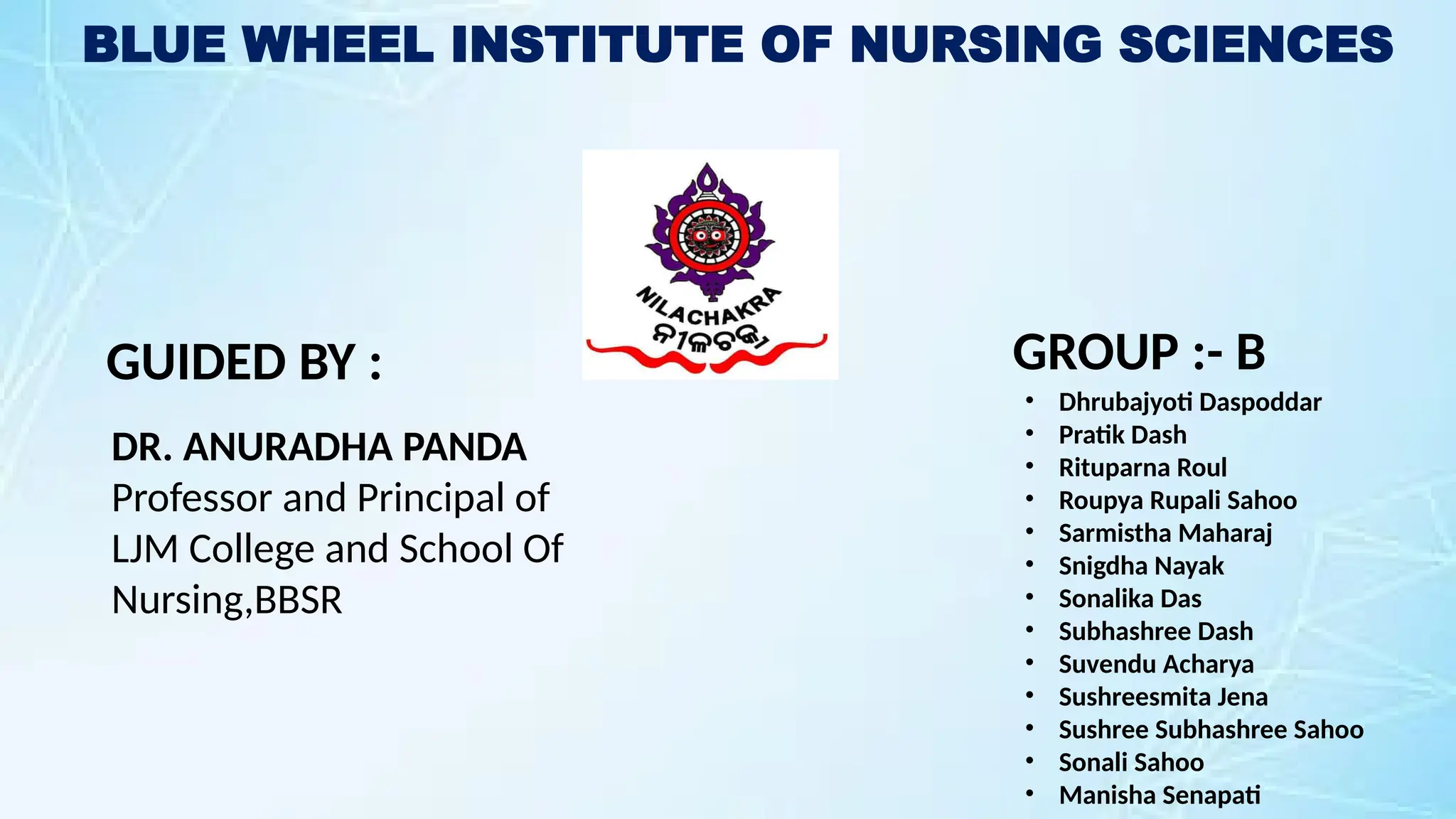 BLUE WHEEL INSTITUTE OF NURSING SCIENCES
GUIDED BY :
DR. ANURADHA PANDA
Professor and Principal of
LJM College and School Of
Nursing,BBSR
GROUP :- B
• Dhrubajyoti Daspoddar
• Pratik Dash
• Rituparna Roul
• Roupya Rupali Sahoo
• Sarmistha Maharaj
• Snigdha Nayak
• Sonalika Das
• Subhashree Dash
• Suvendu Acharya
• Sushreesmita Jena
• Sushree Subhashree Sahoo
• Sonali Sahoo
• Manisha Senapati
 