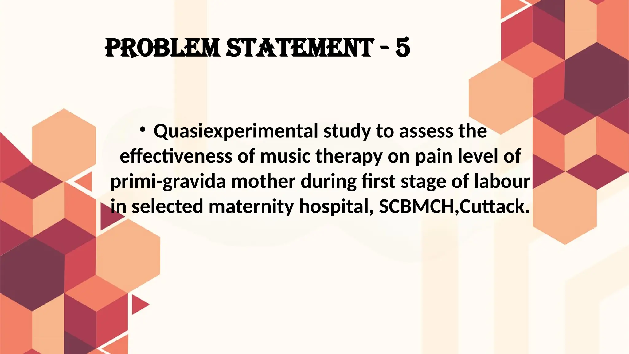 PROBLEM STATEMENT - 5
• Quasiexperimental study to assess the
effectiveness of music therapy on pain level of
primi-gravida mother during first stage of labour
in selected maternity hospital, SCBMCH,Cuttack.
 