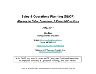 1




      Sales & Operations Planning (S&OP)
 Aligning the Sales, Operations, & Financial Functions

                                                July, 2011

                                                    Jim Biel
                                      Management Consultant

                                E-Mail: bielconsulting@gmail.com
                                       Phone: 847.687.5379

                                     http://www.linkedin.com/in/jimbiel

                                 Additional S&OP Resources Available Here:
                                      http://www.slideshare.net/jimbiel



Note: S&OP may also be known as IBF (Integrated Business Forecasting),
   SIOP (Sales, Inventory, & Operations Planning), and other names.


      Jim Biel, Ph: 847.687.5379, E-Mail: bielconsulting@gmail.com, http://www.linkedin.com/in/jimbiel (July 7, 2011)
 