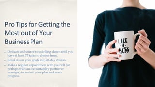 Pro Tips for Getting the
Most out of Your
Business Plan
Dedicate an hour or two drilling down until you
have at least 75 tasks to choose from.
Break down your goals into 90-day chunks.
Make a regular appointment with yourself (or
perhaps with an accountability partner or
manager) to review your plan and mark
progress.
 