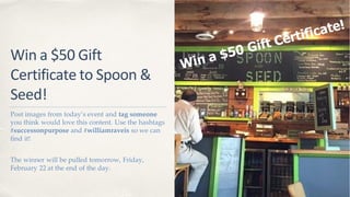 Win a $50 Gift
Certificate to Spoon &
Seed!
Post images from today’s event and tag someone
you think would love this content. Use the hashtags
#successonpurpose and #williamraveis so we can
find it!
The winner will be pulled tomorrow, Friday,
February 22 at the end of the day.
 