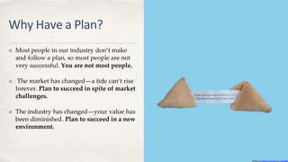 Why Have a Plan?
✤ Most people in our industry don’t make
and follow a plan, so most people are not
very successful. You are not most people.
✤ The market has changed—a tide can’t rise
forever. Plan to succeed in spite of market
challenges.
✤ The industry has changed—your value has
been diminished. Plan to succeed in a new
environment.
Photo by Elena Koycheva on Unsplash
 