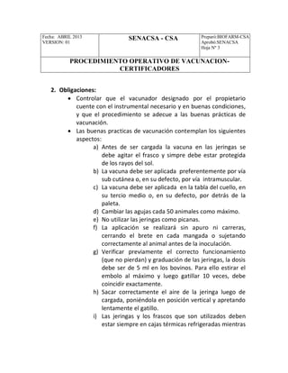 Fecha: ABRIL 2013
VERSION: 01
SENACSA - CSA Preparó:BIOFARM-CSA
Aprobó:SENACSA
Hoja Nº 3
PROCEDIMIENTO OPERATIVO DE VACUNACION-
CERTIFICADORES
2. Obligaciones:
 Controlar que el vacunador designado por el propietario
cuente con el instrumental necesario y en buenas condiciones,
y que el procedimiento se adecue a las buenas prácticas de
vacunación.
 Las buenas practicas de vacunación contemplan los siguientes
aspectos:
a) Antes de ser cargada la vacuna en las jeringas se
debe agitar el frasco y simpre debe estar protegida
de los rayos del sol.
b) La vacuna debe ser aplicada preferentemente por vía
sub cutánea o, en su defecto, por vía intramuscular.
c) La vacuna debe ser aplicada en la tabla del cuello, en
su tercio medio o, en su defecto, por detrás de la
paleta.
d) Cambiar las agujas cada 50 animales como máximo.
e) No utilizar las jeringas como picanas.
f) La aplicación se realizará sin apuro ni carreras,
cerrando el brete en cada mangada o sujetando
correctamente al animal antes de la inoculación.
g) Verificar previamente el correcto funcionamiento
(que no pierdan) y graduación de las jeringas, la dosis
debe ser de 5 ml en los bovinos. Para ello estirar el
embolo al máximo y luego gatillar 10 veces, debe
coincidir exactamente.
h) Sacar correctamente el aire de la jeringa luego de
cargada, poniéndola en posición vertical y apretando
lentamente el gatillo.
i) Las jeringas y los frascos que son utilizados deben
estar siempre en cajas térmicas refrigeradas mientras
 