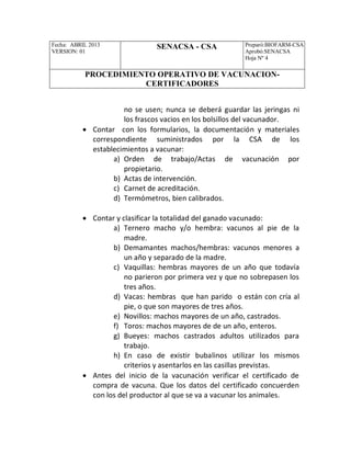 Fecha: ABRIL 2013
VERSION: 01
SENACSA - CSA Preparó:BIOFARM-CSA
Aprobó:SENACSA
Hoja Nº 4
PROCEDIMIENTO OPERATIVO DE VACUNACION-
CERTIFICADORES
no se usen; nunca se deberá guardar las jeringas ni
los frascos vacios en los bolsillos del vacunador.
 Contar con los formularios, la documentación y materiales
correspondiente suministrados por la CSA de los
establecimientos a vacunar:
a) Orden de trabajo/Actas de vacunación por
propietario.
b) Actas de intervención.
c) Carnet de acreditación.
d) Termómetros, bien calibrados.
 Contar y clasificar la totalidad del ganado vacunado:
a) Ternero macho y/o hembra: vacunos al pie de la
madre.
b) Demamantes machos/hembras: vacunos menores a
un año y separado de la madre.
c) Vaquillas: hembras mayores de un año que todavía
no parieron por primera vez y que no sobrepasen los
tres años.
d) Vacas: hembras que han parido o están con cría al
pie, o que son mayores de tres años.
e) Novillos: machos mayores de un año, castrados.
f) Toros: machos mayores de de un año, enteros.
g) Bueyes: machos castrados adultos utilizados para
trabajo.
h) En caso de existir bubalinos utilizar los mismos
criterios y asentarlos en las casillas previstas.
 Antes del inicio de la vacunación verificar el certificado de
compra de vacuna. Que los datos del certificado concuerden
con los del productor al que se va a vacunar los animales.
 