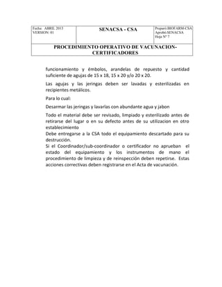 Fecha: ABRIL 2013
VERSION: 01
SENACSA - CSA Preparó:BIOFARM-CSA
Aprobó:SENACSA
Hoja Nº 7
PROCEDIMIENTO OPERATIVO DE VACUNACION-
CERTIFICADORES
funcionamiento y émbolos, arandelas de repuesto y cantidad
suficiente de agujas de 15 x 18, 15 x 20 y/o 20 x 20.
Las agujas y las jeringas deben ser lavadas y esterilizadas en
recipientes metálicos.
Para lo cual:
Desarmar las jeringas y lavarlas con abundante agua y jabon
Todo el material debe ser revisado, limpiado y esterilizado antes de
retirarse del lugar o en su defecto antes de su utilizacion en otro
establecimiento
Debe entregarse a la CSA todo el equipamiento descartado para su
destrucción.
Si el Coordinador/sub-coordinador o certificador no aprueban el
estado del equipamiento y los instrumentos de mano el
procedimiento de limpieza y de reinspección deben repetirse. Estas
acciones correctivas deben registrarse en el Acta de vacunación.
 