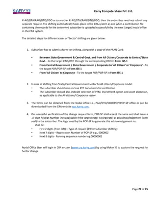 Karvy Computershare Pvt. Ltd.
Page 27 of 45
PrAO/DTA/PAO/DTO/DDO or to another PrAO/DTA/PAO/DTO/DDO, then the subscriber need not submit any
separate request. The shifting automatically takes place in the CRA system as and when a contribution file
containing the records for the concerned subscriber is uploaded successfully by the new (target) nodal office
in the CRA system.
The detailed steps for different cases of ‘Sector’ shifting are given below:
1. Subscriber has to submit a form for shifting, along with a copy of the PRAN Card:
• Between State Government & Central Govt. and from All Citizen /Corporate to Central/State
Govt. - to the target PAO/DTO through the corresponding DDO in Form ISS-1
• From Central Government / State Government / Corporate to ‘All Citizen’ or ‘Corporate’ - To
the target POP/POP-SP in Form ISS-1
• From ‘All Citizen’ to Corporate - To the target POP/POP-SP in Form ISS-1
2. In case of shifting from State/Central Government sector to All citizen/Corporate model:
• The subscriber should also enclose KYC documents for verification
• The subscriber should also indicate selection of PFM, Investment option and asset allocation,
as applicable to the All citizens/ Corporate sector
3. The forms can be obtained from the Nodal office i.e., PAO/DTO/DDO/POP/POP-SP office or can be
downloaded from the CRA website nps.karvy.com.
4. On successful verification of the change request form, POP-SP shall accept the same and shall issue a
17-digit Receipt Number (not applicable if the target sector is corporate) as an acknowledgement (with
seal) to the subscriber. The logic used by the POP-SP to generate this acknowledgement no.
shall be:
• First 2 digits (from left) – Type of request (19 for Subscriber shifting)
• Next 7 digits – Registration Number of POP-SP e.g., 6000002
• Next 8 digits - Running sequence number eg.00000001
Nodal Office User will login in CRA system (www.cra.karvy.com) by using Maker ID to capture the request for
Sector change.
 