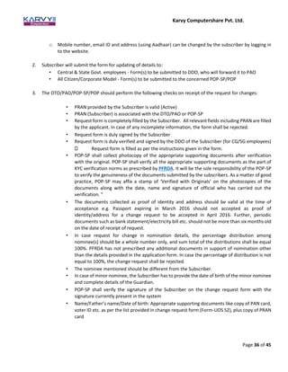 Karvy Computershare Pvt. Ltd.
Page 36 of 45
o Mobile number, email ID and address (using Aadhaar) can be changed by the subscriber by logging in
to the website.
2. Subscriber will submit the form for updating of details to:
• Central & State Govt. employees - Form(s) to be submitted to DDO, who will forward it to PAO
• All Citizen/Corporate Model - Form(s) to be submitted to the concerned POP-SP/POP
3. The DTO/PAO/POP-SP/POP should perform the following checks on receipt of the request for changes:
• PRAN provided by the Subscriber is valid (Active)
• PRAN (Subscriber) is associated with the DTO/PAO or POP-SP
• Request form is completely filled by the Subscriber. All relevant fields including PRAN are filled
by the applicant. In case of any incomplete information, the form shall be rejected.
• Request form is duly signed by the Subscriber
• Request form is duly verified and signed by the DDO of the Subscriber (for CG/SG employees)
Request form is filled as per the instructions given in the form.
• POP-SP shall collect photocopy of the appropriate supporting documents after verification
with the original. POP-SP shall verify all the appropriate supporting documents as the part of
KYC verification norms as prescribed by PFRDA. It will be the sole responsibility of the POP-SP
to verify the genuineness of the documents submitted by the subscribers. As a matter of good
practice, POP-SP may affix a stamp of ‘Verified with Originals’ on the photocopies of the
documents along with the date, name and signature of official who has carried out the
verification. "
• The documents collected as proof of identity and address should be valid at the time of
acceptance e.g. Passport expiring in March 2016 should not accepted as proof of
identity/address for a change request to be accepted in April 2016. Further, periodic
documents such as bank statement/electricity bill etc. should not be more than six months old
on the date of receipt of request.
• In case request for change in nomination details, the percentage distribution among
nominee(s) should be a whole number only, and sum total of the distributions shall be equal
100%. PFRDA has not prescribed any additional documents in support of nomination other
than the details provided in the application form. In case the percentage of distribution is not
equal to 100%, the change request shall be rejected.
• The nominee mentioned should be different from the Subscriber.
• In case of minor nominee, the Subscriber has to provide the date of birth of the minor nominee
and complete details of the Guardian.
• POP-SP shall verify the signature of the Subscriber on the change request form with the
signature currently present in the system
• Name/Father’s name/Date of birth: Appropriate supporting documents like copy of PAN card,
voter ID etc. as per the list provided in change request form (Form-UOS S2), plus copy of PRAN
card
 