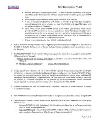 Karvy Computershare Pvt. Ltd.
Page 37 of 45
• Address: Appropriate supporting documents i.e., Bank statement mentioning new address,
voter ID etc. as per the list provided in change request form (Form-UOS S2), plus copy of PRAN
card.
• Phone/mobile number/email ID: No document is required to be collected.
• In case of changes in Subscriber’s bank details: As a matter of good practice, appropriate
supporting documents can be collected i.e., copy of bank statement, copy of bank pass book
etc. along with a copy of PRAN card.
• Value added services (email and SMS alerts): There are two types of value added services
provided by CRA as mentioned above. In case of email alerts, the Subscriber has to mention
email ID and this service can be activated from day 1 and is free of cost. In case of SMS alerts,
the Subscriber has to provide his/her mobile number. This service shall be made available in
due course of time and will be chargeable to Subscriber
• Change in nomination details: Copy of PRAN card to be collected.
4. POP-SP shall verify the request and issue a 17-digit Receipt Number as an acknowledgment to the Subscriber.
The POP-SP shall affix the seal as well as the user shall sign the acknowledgment before providing the same to
the Subscriber
5. The PAO/DTO/POP/POP-SP will make the following changes in the CRA system, by using their authorized IDs
("Maker-Authorizer" concept):
Change in Personal details including Bank details (i.e., other than Core data and nomination details - only
"Maker")
Change in Employment details Change in Nomination details
6. Change request for a Subscriber will not be allowed to be captured, if any previous request is pending for
authorization or is captured and authorized but pending acknowledgement from CRA. E.g. POP/ POP-SP User
has updated the nomination details for Subscriber A and the acknowledgment number issued is 1000000170,
user cannot update any further change request for the same Subscriber till the earlier request is Authorized
and accepted in CRA system. The system will not generate any new acknowledgement number for the new
request captured. In such case, an error message will be displayed to the POP/ POP-SP.
7. If ‘Withdrawal request has been processed in the CRA system for a Subscriber, POP/POP-SP will not be allowed
to update any changes.
8. POP/ POP-SP shall forward only the documents related to change in core data and the address change to CRA.
9. For the following changes, e-request is raised by the Nodal Office/POP-SP in the CRA system and further action
is taken by CRA:
• Reissue of I-PIN/T-PIN - CRA shall dispatch the PIN mailer to the Subscriber at his/her communication
address. This is a chargeable service.
• Reprint of PRAN Card - CRA will dispatch the PRAN card to the PAO or to the subscriber's registered
address or to the Corporate Head Office (in case of Corporate subscribers)
 