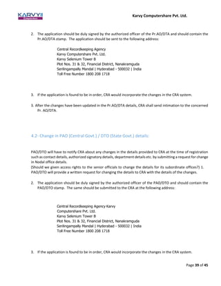 Karvy Computershare Pvt. Ltd.
Page 39 of 45
2. The application should be duly signed by the authorized officer of the Pr.AO/DTA and should contain the
Pr.AO/DTA stamp. The application should be sent to the following address:
Central Recordkeeping Agency
Karvy Computershare Pvt. Ltd.
Karvy Selenium Tower B
Plot Nos. 31 & 32, Financial District, Nanakramguda
Serilingampally Mandal | Hyderabad - 500032 | India
Toll Free Number 1800 208 1718
3. If the application is found to be in order, CRA would incorporate the changes in the CRA system.
3. After the changes have been updated in the Pr.AO/DTA details, CRA shall send intimation to the concerned
Pr. AO/DTA.
4.2- Change in PAO (Central Govt.) / DTO (State Govt.) details:
PAO/DTO will have to notify CRA about any changes in the details provided to CRA at the time of registration
such as contact details, authorized signatory details, department details etc. by submitting a request for change
in Nodal office details.
(Should we given access rights to the senior officials to change the details for its subordinate offices?) 1.
PAO/DTO will provide a written request for changing the details to CRA with the details of the changes.
2. The application should be duly signed by the authorized officer of the PAO/DTO and should contain the
PAO/DTO stamp. The same should be submitted to the CRA at the following address:
Central Recordkeeping Agency Karvy
Computershare Pvt. Ltd.
Karvy Selenium Tower B
Plot Nos. 31 & 32, Financial District, Nanakramguda
Serilingampally Mandal | Hyderabad - 500032 | India
Toll Free Number 1800 208 1718
3. If the application is found to be in order, CRA would incorporate the changes in the CRA system.
 