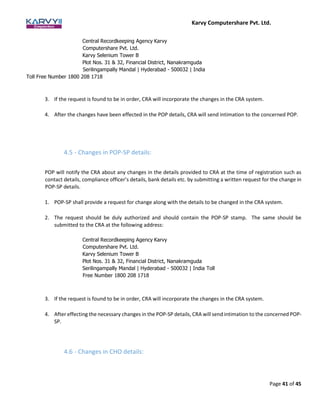 Karvy Computershare Pvt. Ltd.
Page 41 of 45
Central Recordkeeping Agency Karvy
Computershare Pvt. Ltd.
Karvy Selenium Tower B
Plot Nos. 31 & 32, Financial District, Nanakramguda
Serilingampally Mandal | Hyderabad - 500032 | India
Toll Free Number 1800 208 1718
3. If the request is found to be in order, CRA will incorporate the changes in the CRA system.
4. After the changes have been effected in the POP details, CRA will send intimation to the concerned POP.
4.5 - Changes in POP-SP details:
POP will notify the CRA about any changes in the details provided to CRA at the time of registration such as
contact details, compliance officer’s details, bank details etc. by submitting a written request for the change in
POP-SP details.
1. POP-SP shall provide a request for change along with the details to be changed in the CRA system.
2. The request should be duly authorized and should contain the POP-SP stamp. The same should be
submitted to the CRA at the following address:
Central Recordkeeping Agency Karvy
Computershare Pvt. Ltd.
Karvy Selenium Tower B
Plot Nos. 31 & 32, Financial District, Nanakramguda
Serilingampally Mandal | Hyderabad - 500032 | India Toll
Free Number 1800 208 1718
3. If the request is found to be in order, CRA will incorporate the changes in the CRA system.
4. After effecting the necessary changes in the POP-SP details, CRA will send intimation to the concerned POP-
SP.
4.6 - Changes in CHO details:
 