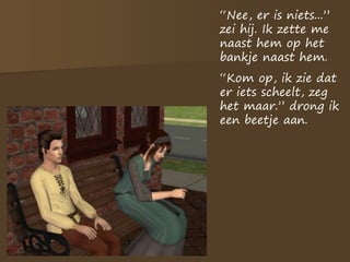 “Nee, er is niets...”
zei hij. Ik zette me
naast hem op het
bankje naast hem.
“Kom op, ik zie dat
er iets scheelt, zeg
het maar.” drong ik
een beetje aan.
 