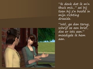 “Ik denk dat ik m’n
thuis mis...” zei hij
toen hij z’n hoofd in
mijn richting
draaide.
“Wel, ga dan terug,
schrijf ze een brief,
doe er iets aan.”
moedigde ik hem
aan.
 