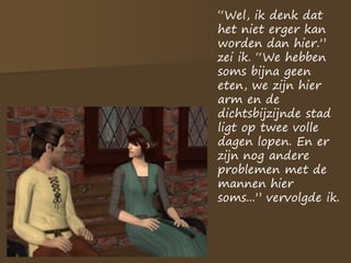 “Wel, ik denk dat
het niet erger kan
worden dan hier.”
zei ik. “We hebben
soms bijna geen
eten, we zijn hier
arm en de
dichtsbijzijnde stad
ligt op twee volle
dagen lopen. En er
zijn nog andere
problemen met de
mannen hier
soms...” vervolgde ik.
 