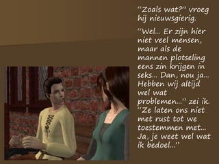 “Zoals wat?” vroeg
hij nieuwsgierig.
“Wel... Er zijn hier
niet veel mensen,
maar als de
mannen plotseling
eens zin krijgen in
seks... Dan, nou ja...
Hebben wij altijd
wel wat
problemen...” zei ik.
“Ze laten ons niet
met rust tot we
toestemmen met...
Ja, je weet wel wat
ik bedoel...”
 