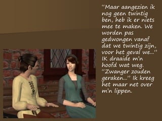 “Maar aangezien ik
nog geen twintig
ben, heb ik er niets
mee te maken. We
worden pas
gedwongen vanaf
dat we twintig zijn,
voor het geval we...”
IK draaide m’n
hoofd wat weg.
“Zwanger zouden
geraken...” Ik kreeg
het maar net over
m’n lippen.
 