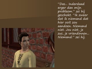 “Das... Inderdaad
erger dan mijn
probleem.” zei hij
geschokt. “Ik zweer
dat ik niemand dat
hier ooit zou
aandoen. Niemand
niet. Jou niet, je
zus, je vriendinnen...
Niemand.” zei hij.
 