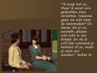“Ik hoop het zo...
Maar ik moet m’n
gedachten even
verzetten. Waarom
gaan we niet naar
de kleermaker? De
kleren die je nu
aanhebt, passen
niet echt in ons
dorpje. En als je
wilt dat niemand je
herkent of zo, moet
je zoals ons
worden!” lachte ik.
 