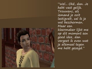 “Wel... Oké, dan. Je
hebt vast gelijk.
Trouwens, als
iemand je ooit
lastigvalt, zal ik je
wel beschermen.
Maar een
kleermaker lijkt me
op dit moment een
goed idee, dan
vergeet ik even wat
je allemaal tegen
me hebt gezegd.”
 