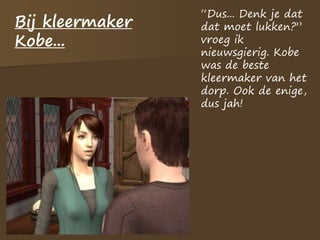 Bij kleermaker
Kobe...
“Dus... Denk je dat
dat moet lukken?”
vroeg ik
nieuwsgierig. Kobe
was de beste
kleermaker van het
dorp. Ook de enige,
dus jah!
 
