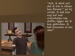 “Ach, ik denk wel
dat ik iets in elkaar
kan flansen!” zei hij
vrolijk. Ik heb hier
nog wel wat
overschotjes van
stoffen liggen die ik
kan gebruiken. Ik
heb trouwens al een
idee!”
 