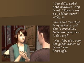 “Geweldig, Kobe!
Echt bedankt!’ riep
ik uit. “Roep je me
als je klaar bent?”
vroeg ik.
“Ja, hoor! Tuurlijk!
Ik verzeker je wel
dat ik misschien
twee uur bezig ben.
Is dat erg?”
“Nee, joh, alles voor
het goede doel!” zei
ik met een
knipoogje.
 