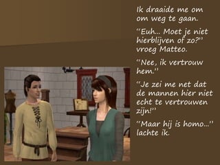 Ik draaide me om
om weg te gaan.
“Euh... Moet je niet
hierblijven of zo?”
vroeg Matteo.
“Nee, ik vertrouw
hem.”
“Je zei me net dat
de mannen hier niet
echt te vertrouwen
zijn!”
“Maar hij is homo...”
lachte ik.
 
