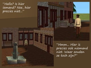 “Hallo? Is hier
iemand? Nee, hier
precies niet...”
“Hmm... Hier is
precies ook niemand
niet. Waar zouden
ze toch zijn?”
 