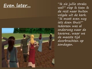 Even later... “Ik zie jullie straks
wel!” riep ik toen ik
de rest naar buiten
volgde uit de kerk.
“Ik moet even nog
iets doen thuis!”
Iedereen was al
onderweg naar de
taverne, waar we
de meeste tijd
doorbrachten op
zondagen.
 