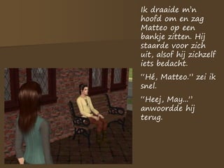 Ik draaide m’n
hoofd om en zag
Matteo op een
bankje zitten. Hij
staarde voor zich
uit, alsof hij zichzelf
iets bedacht.
“Hé, Matteo.” zei ik
snel.
“Heej, May...”
anwoordde hij
terug.
 