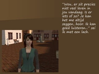 “Wou, er zit precies
niet veel leven in
jou vandaag. Is er
iets of zo? Je kan
het me altijd
zeggen, hoor. Ik kan
goed luisteren...” zei
ik met een lach.
 