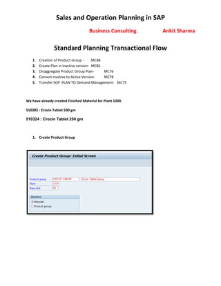 Sales and Operation Planning in SAP
Business Consulting Ankit Sharma
Standard Planning Transactional Flow
1. Creation of Product Group - MC84
2. Create Plan in Inactive version- MC81
3. Disaggregate Product Group Plan- MC76
4. Convert Inactive to Active Version- MC78
5. Transfer SOP PLAN TO Demand Management- MC75
We have already created Finished Material for Plant 1000.
510285 : Crocin Tablet 500 gm
510324 : Crocin Tablet 250 gm
1. Create Product Group
 