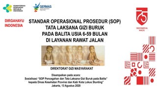 DIREKTORAT GIZI MASYARAKAT
Disampaikan pada acara:
Sosialisasi “SOP Pencegahan dan Tata Laksana Gizi Buruk pada Balita”
kepada Dinas Kesehatan Provinsi dan Kab/ Kota Lokus Stunting”
Jakarta, 13 Agustus 2020
DIRGAHAYU
INDONESIA
STANDAR OPERASIONAL PROSEDUR (SOP)
TATA LAKSANA GIZI BURUK
PADA BALITA USIA 6-59 BULAN
DI LAYANAN RAWAT JALAN
 