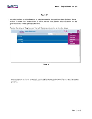 Karvy Computershare Pvt. Ltd.
Page 23 of 69
Figure 17
13. The resolution will be provided based on the grievance type and the status of the grievance will be
marked as closed. Email intimation will be sent to the user along with the resolution details and the
grievance status will be updated as Resolved.
To view the status of the grievance, User will click on search option to view the status.
Below screen will be shown to the User. User has to click on hyperlink ‘View’ to view the details of the
grievance.
Figure 18
 