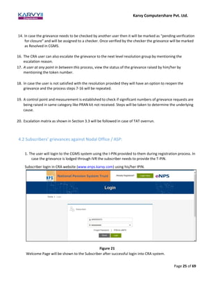 Karvy Computershare Pvt. Ltd.
Page 25 of 69
14. In case the grievance needs to be checked by another user then it will be marked as “pending verification
for closure” and will be assigned to a checker. Once verified by the checker the grievance will be marked
as Resolved in CGMS.
16. The CRA user can also escalate the grievance to the next level resolution group by mentioning the
escalation reason.
17. A user at any point in between this process, view the status of the grievance raised by him/her by
mentioning the token number.
18. In case the user is not satisfied with the resolution provided they will have an option to reopen the
grievance and the process steps 7-16 will be repeated.
19. A control point and measurement is established to check if significant numbers of grievance requests are
being raised in same category like PRAN kit not received. Steps will be taken to determine the underlying
cause.
20. Escalation matrix as shown in Section 3.3 will be followed in case of TAT overrun.
4.2 Subscribers’ grievances against Nodal Office / ASP:
1. The user will login to the CGMS system using the I-PIN provided to them during registration process. In
case the grievance is lodged through IVR the subscriber needs to provide the T-PIN.
Subscriber login in CRA website (www.enps.karvy.com) using his/her IPIN.
Figure 21
Welcome Page will be shown to the Subscriber after successful login into CRA system.
 