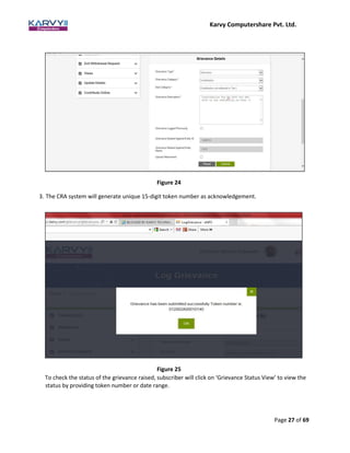 Karvy Computershare Pvt. Ltd.
Page 27 of 69
Figure 24
3. The CRA system will generate unique 15-digit token number as acknowledgement.
Figure 25
To check the status of the grievance raised, subscriber will click on ‘Grievance Status View’ to view the
status by providing token number or date range.
 