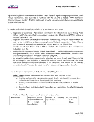 Karvy Computershare Pvt. Ltd.
Page 3 of 69
regular monthly pension from the Annuity purchase. There are other regulations regarding withdrawal, under
various circumstances. Each subscriber is registered with the CRA and is allotted a PRAN (Permanent
Retirement Account Number). This ID is used to track all his/her transactions, contributions, change of details,
scheme preferences etc.
NPS is operated through various intermediaries at various stages, as given below:
1. Registration of subscribers – Application is submitted by the Subscriber and routed through Nodal
Offices – to CRA. Permanent Retirement Account is created in the CRA system and PRAN is allotted to
the subscribers by the CRA.
2. Deposit of contribution is made by Subscribers to the Nodal Offices (Contribution is deducted from the
salary by the Nodal Offices, for Government employees). The funds are remitted by Nodal Offices to
the Trustee Bank, with details being uploaded in the CRA system by the Nodal Offices.
3. Transfer of funds from Trustee Bank to PFM (as selected) – On reconciliation & as per settlement
instructions from CRA
4. Changes in subscriber details (address, scheme preference etc.) - are intimated by Subscribers – routed
through Nodal Offices – to CRA system. In case of changes in scheme preference etc., new instructions
are accordingly implemented in the daily settlement run by CRA.
5. On Exit/ withdrawal Application s submitted by Subscribers and routed through Nodal Offices – to CRA.
On processing, CRA gives instructions to the PFM to transfer the funds to the Trustee Bank. The Trustee
Bank would transfer the lump-sum withdrawal to the Subscriber’s Bank account and the ‘Annuity’
amount to the ASP. The subscriber would thereafter receive monthly payouts from the ASP.
Hence, the various intermediaries in the functioning of the NPS system are:
1. Nodal Offices – They are the main interface for subscribers. Their functions include:
a. Receiving applications for registration / changes in details / withdrawals from subscribers,
verification and forwarding of the same to CRA for processing
b. Receiving contributions from subscribers and upload of contribution details in the CRA
system
c. Deposit of funds (contributions) with Trustee Bank and reconciliation thereof with the details
uploaded
The Nodal Offices- for various models/sectors – are as given below:
Model/Sector Registration/change
requests/withdrawals
& receipt of
contributions
Transfer & uploading of
contributions
Over-seeing
Nodal
Offices
 