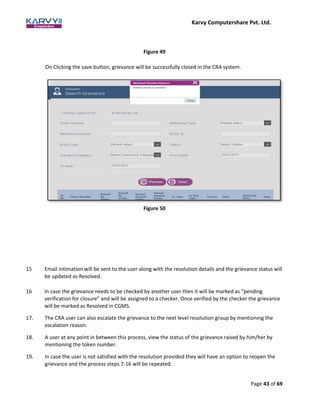 Karvy Computershare Pvt. Ltd.
Page 43 of 69
Figure 49
On Clicking the save button, grievance will be successfully closed in the CRA system.
Figure 50
15 Email intimation will be sent to the user along with the resolution details and the grievance status will
be updated as Resolved.
16 In case the grievance needs to be checked by another user then it will be marked as “pending
verification for closure” and will be assigned to a checker. Once verified by the checker the grievance
will be marked as Resolved in CGMS.
17. The CRA user can also escalate the grievance to the next level resolution group by mentioning the
escalation reason.
18. A user at any point in between this process, view the status of the grievance raised by him/her by
mentioning the token number.
19. In case the user is not satisfied with the resolution provided they will have an option to reopen the
grievance and the process steps 7-16 will be repeated.
 