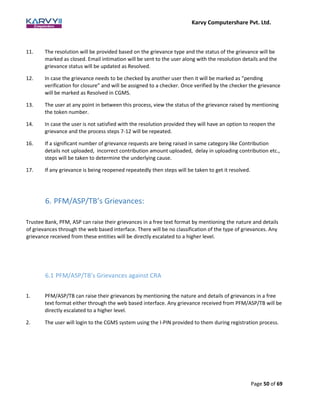 Karvy Computershare Pvt. Ltd.
Page 50 of 69
11. The resolution will be provided based on the grievance type and the status of the grievance will be
marked as closed. Email intimation will be sent to the user along with the resolution details and the
grievance status will be updated as Resolved.
12. In case the grievance needs to be checked by another user then it will be marked as “pending
verification for closure” and will be assigned to a checker. Once verified by the checker the grievance
will be marked as Resolved in CGMS.
13. The user at any point in between this process, view the status of the grievance raised by mentioning
the token number.
14. In case the user is not satisfied with the resolution provided they will have an option to reopen the
grievance and the process steps 7-12 will be repeated.
16. If a significant number of grievance requests are being raised in same category like Contribution
details not uploaded, incorrect contribution amount uploaded, delay in uploading contribution etc.,
steps will be taken to determine the underlying cause.
17. If any grievance is being reopened repeatedly then steps will be taken to get it resolved.
6. PFM/ASP/TB’s Grievances:
Trustee Bank, PFM, ASP can raise their grievances in a free text format by mentioning the nature and details
of grievances through the web based interface. There will be no classification of the type of grievances. Any
grievance received from these entities will be directly escalated to a higher level.
6.1 PFM/ASP/TB’s Grievances against CRA
1. PFM/ASP/TB can raise their grievances by mentioning the nature and details of grievances in a free
text format either through the web based interface. Any grievance received from PFM/ASP/TB will be
directly escalated to a higher level.
2. The user will login to the CGMS system using the I-PIN provided to them during registration process.
 