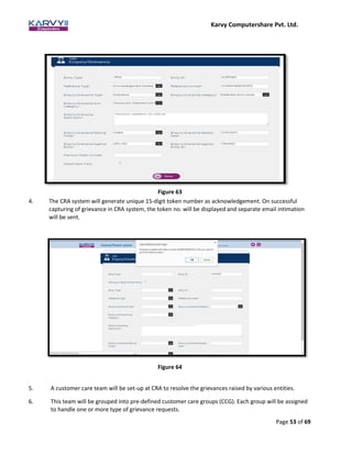 Karvy Computershare Pvt. Ltd.
Page 53 of 69
Figure 63
4. The CRA system will generate unique 15-digit token number as acknowledgement. On successful
capturing of grievance in CRA system, the token no. will be displayed and separate email intimation
will be sent.
Figure 64
5. A customer care team will be set-up at CRA to resolve the grievances raised by various entities.
6. This team will be grouped into pre-defined customer care groups (CCG). Each group will be assigned
to handle one or more type of grievance requests.
 