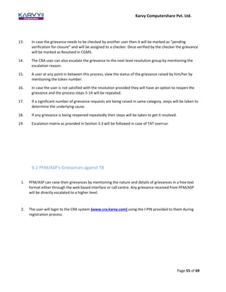 Karvy Computershare Pvt. Ltd.
Page 55 of 69
13. In case the grievance needs to be checked by another user then it will be marked as “pending
verification for closure” and will be assigned to a checker. Once verified by the checker the grievance
will be marked as Resolved in CGMS.
14. The CRA user can also escalate the grievance to the next level resolution group by mentioning the
escalation reason.
15. A user at any point in between this process, view the status of the grievance raised by him/her by
mentioning the token number.
16. In case the user is not satisfied with the resolution provided they will have an option to reopen the
grievance and the process steps 5-14 will be repeated.
17. If a significant number of grievance requests are being raised in same category, steps will be taken to
determine the underlying cause.
18. If any grievance is being reopened repeatedly then steps will be taken to get it resolved.
19. Escalation matrix as provided in Section 3.3 will be followed in case of TAT overrun
6.2 PFM/ASP’s Grievances against TB
1. PFM/ASP can raise their grievances by mentioning the nature and details of grievances in a free text
format either through the web based interface or call centre. Any grievance received from PFM/ASP
will be directly escalated to a higher level.
2. The user will login to the CRA system (www.cra.karvy.com) using the I-PIN provided to them during
registration process.
 