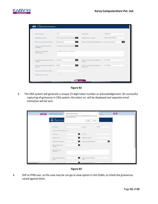 Karvy Computershare Pvt. Ltd.
Page 65 of 69
Figure 82
3. The CRA system will generate a unique 15-digit token number as acknowledgement. On successful
capturing of grievance in CRA system, the token no. will be displayed and separate email
intimation will be sent.
Figure 83
4. ASP or PFM user, as the case may be can go to view option in the CGMs, to check the grievances
raised against them.
 