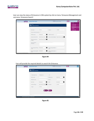 Karvy Computershare Pvt. Ltd.
Page 66 of 69
User can view the status of Grievance in CRA system by click on menu ‘Grievance Management and
sub-menu ‘Grievance Search’.
Figure 84
User will provide the required details to search the Grievance.
Figure 85
 